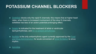 POTASSIUM CHANNEL BLOCKERS
 Dofetilide blocks only the rapid K channels; this means that at higher heart
rates, when there is increased involvement of the slow K channels,
dofetilide has less of an action potential-prolonging effect.
 Sotalol is indicated for the treatment of atrial or ventricular
tachyarrhythmias, and AV re-entrant arrhythmias.
 Ibutilide is the only antiarrhythmic agent currently approved by the Food
and Drug Administration for acute conversion of atrial fibrillation to sinus
rhythm.
 Azimilide
 