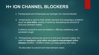 H+ ION CHANNEL BLOCKERS
 Pantoprazole and Omiprazole are hydrogen ion channal blocker.
 Omeprazole is used to treat certain stomach and esophagus problems
(such as acid reflux, ulcers). It works by decreasing the amount of
acid your stomach makes.
It relieves symptoms such as heartburn, difficulty swallowing, and
persistent cough.
 Pantoprazole reduces the amount of acid your stomach makes. It's
used for heartburn, acid reflux and gastro-oesophageal reflux
disease (GORD) – GORD is when you keep getting acid reflux.
It's also taken to prevent and treat stomach ulcers.
 