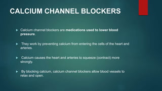 CALCIUM CHANNEL BLOCKERS
 Calcium channel blockers are medications used to lower blood
pressure.
 They work by preventing calcium from entering the cells of the heart and
arteries.
 Calcium causes the heart and arteries to squeeze (contract) more
strongly.
 By blocking calcium, calcium channel blockers allow blood vessels to
relax and open.
 