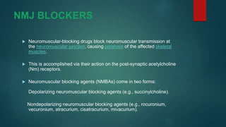 NMJ BLOCKERS
 Neuromuscular-blocking drugs block neuromuscular transmission at
the neuromuscular junction, causing paralysis of the affected skeletal
muscles.
 This is accomplished via their action on the post-synaptic acetylcholine
(Nm) receptors.
 Neuromuscular blocking agents (NMBAs) come in two forms:
Depolarizing neuromuscular blocking agents (e.g., succinylcholine).
Nondepolarizing neuromuscular blocking agents (e.g., rocuronium,
vecuronium, atracurium, cisatracurium, mivacurium).
 