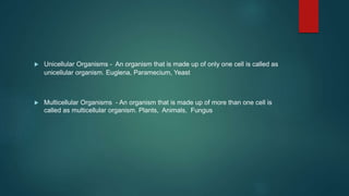  Unicellular Organisms - An organism that is made up of only one cell is called as
unicellular organism. Euglena, Paramecium, Yeast
 Multicellular Organisms - An organism that is made up of more than one cell is
called as multicellular organism. Plants, Animals, Fungus
 