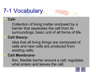 7-1 Vocabulary
   Cell-
     Collection of living matter enclosed by a
      barrier that separates the cell from its
      surroundings; basic unit of all forms of life.
   Cell theory-
     idea that all living things are composed of
      cells and new cells are produced from
      existing cells.
   Cell Membrane-
     thin, flexible barrier around a cell; regulates
      what enters and leaves the cell.
 