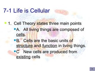 7-1 Life is Cellular
   1. Cell Theory states three main points
        A. All living things are composed of

         cells.
        B. Cells are the basic units of

         structure and function in living things.
        C New cells are produced from

         existing cells
 
