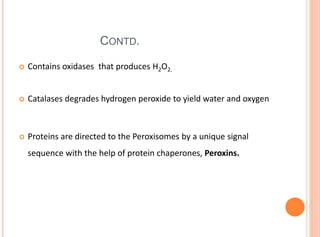 CONTD.
 Contains oxidases that produces H2O2.
 Catalases degrades hydrogen peroxide to yield water and oxygen
 Proteins are directed to the Peroxisomes by a unique signal
sequence with the help of protein chaperones, Peroxins.
 