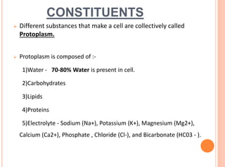 CONSTITUENTS
 Different substances that make a cell are collectively called
Protoplasm.
 Protoplasm is composed of :-
1)Water - 70-80% Water is present in cell.
2)Carbohydrates
3)Lipids
4)Proteins
5)Electrolyte - Sodium (Na+), Potassium (K+), Magnesium (Mg2+),
Calcium (Ca2+), Phosphate , Chloride (Cl-), and Bicarbonate (HC03 - ).
 