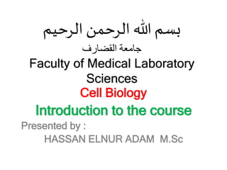 ‫الرحيم‬ ‫الرحمن‬ ‫هللا‬ ‫بسم‬
‫القضارف‬ ‫جامعة‬
Faculty of Medical Laboratory
Sciences
Cell Biology
Introduction to the course
:
Presented by
HASSAN ELNUR ADAM M.Sc
 