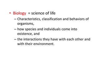 • Biology = science of life
– Characteristics, classification and behaviors of
organisms,
– how species and individuals come into
existence, and
– the interactions they have with each other and
with their environment.
 