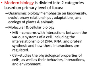 • Modern biology is divided into 2 categories
based on primary level of focus:
–Organismic biology ~ emphasize on biodiversity,
evolutionary relationships , adaptations, and
ecology of plants & animals.
–Molecular & cellular biology
• MB – concerns with interactions between the
various systems of a cell, including the
interrelationship of DNA, RNA, and protein
synthesis and how these interactions are
regulated.
• CB –studies the physiological properties of
cells, as well as their behaviors, interactions,
and environment.
 