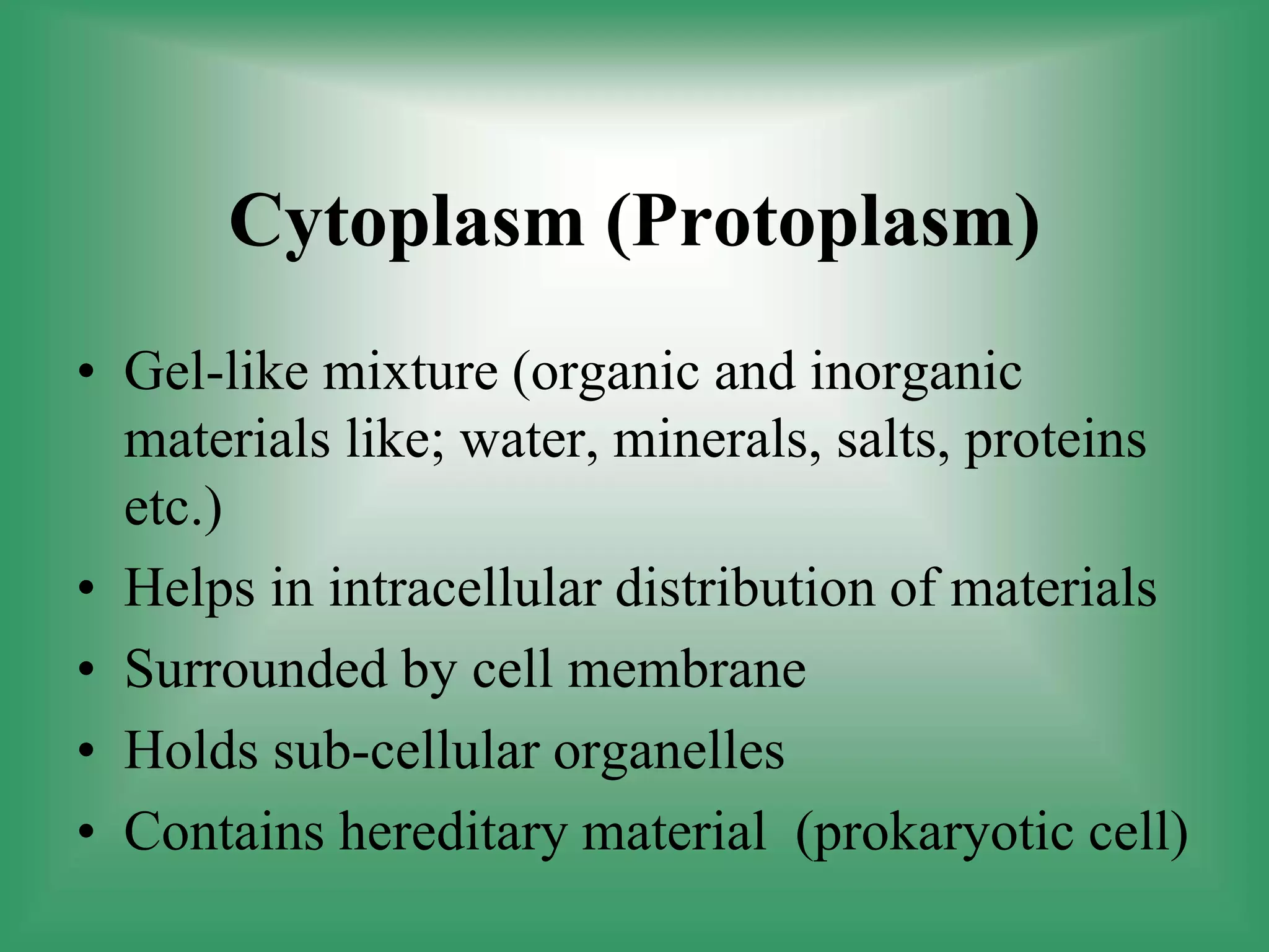 Cytoplasm (Protoplasm)
• Gel-like mixture (organic and inorganic
materials like; water, minerals, salts, proteins
etc.)
• Helps in intracellular distribution of materials
• Surrounded by cell membrane
• Holds sub-cellular organelles
• Contains hereditary material (prokaryotic cell)
 