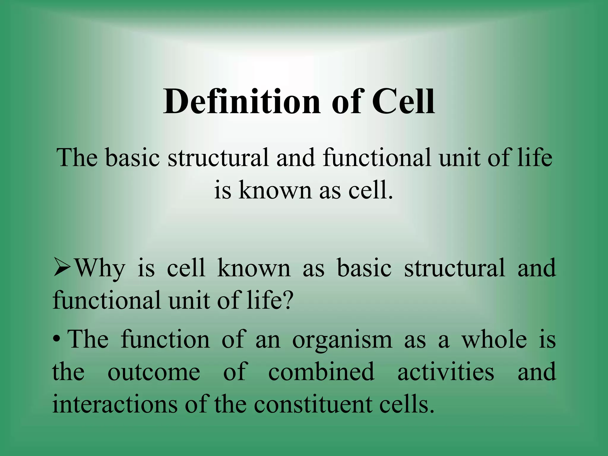 Definition of Cell
The basic structural and functional unit of life
is known as cell.
Why is cell known as basic structural and
functional unit of life?
• The function of an organism as a whole is
the outcome of combined activities and
interactions of the constituent cells.
 