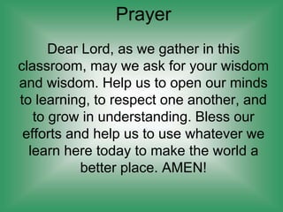 Prayer
Dear Lord, as we gather in this
classroom, may we ask for your wisdom
and wisdom. Help us to open our minds
to learning, to respect one another, and
to grow in understanding. Bless our
efforts and help us to use whatever we
learn here today to make the world a
better place. AMEN!
 