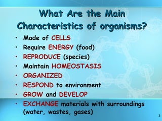 What Are the Main Characteristics of organisms? Made of  CELLS Require  ENERGY  (food) REPRODUCE  (species) Maintain  HOMEOSTASIS ORGANIZED RESPOND  to environment GROW  and  DEVELOP EXCHANGE  materials with surroundings (water, wastes, gases) 