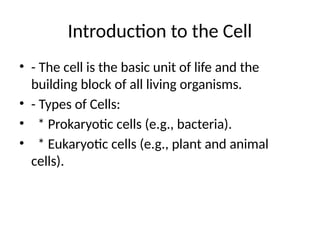 Introduction to the Cell
• - The cell is the basic unit of life and the
building block of all living organisms.
• - Types of Cells:
• * Prokaryotic cells (e.g., bacteria).
• * Eukaryotic cells (e.g., plant and animal
cells).
 