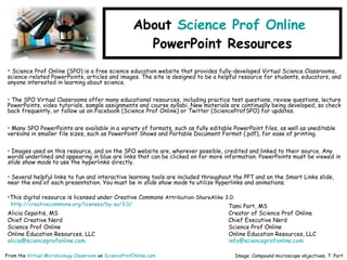 About Science Prof Online
PowerPoint Resources
• Science Prof Online (SPO) is a free science education website that provides fully-developed Virtual Science Classrooms,
science-related PowerPoints, articles and images. The site is designed to be a helpful resource for students, educators, and
anyone interested in learning about science.
• The SPO Virtual Classrooms offer many educational resources, including practice test questions, review questions, lecture
PowerPoints, video tutorials, sample assignments and course syllabi. New materials are continually being developed, so check
back frequently, or follow us on Facebook (Science Prof Online) or Twitter (ScienceProfSPO) for updates.
• Many SPO PowerPoints are available in a variety of formats, such as fully editable PowerPoint files, as well as uneditable
versions in smaller file sizes, such as PowerPoint Shows and Portable Document Format (.pdf), for ease of printing.
• Images used on this resource, and on the SPO website are, wherever possible, credited and linked to their source. Any
words underlined and appearing in blue are links that can be clicked on for more information. PowerPoints must be viewed in
slide show mode to use the hyperlinks directly.
• Several helpful links to fun and interactive learning tools are included throughout the PPT and on the Smart Links slide,
near the end of each presentation. You must be in slide show mode to utilize hyperlinks and animations.
•This digital resource is licensed under Creative Commons Attribution-ShareAlike 3.0:
http://creativecommons.org/licenses/by-sa/3.0/
Alicia Cepaitis, MS
Chief Creative Nerd
Science Prof Online
Online Education Resources, LLC
alicia@scienceprofonline.com
From the Virtual Microbiology Classroom on ScienceProfOnline.com Image: Compound microscope objectives, T. Port
Tami Port, MS
Creator of Science Prof Online
Chief Executive Nerd
Science Prof Online
Online Education Resources, LLC
info@scienceprofonline.com
 