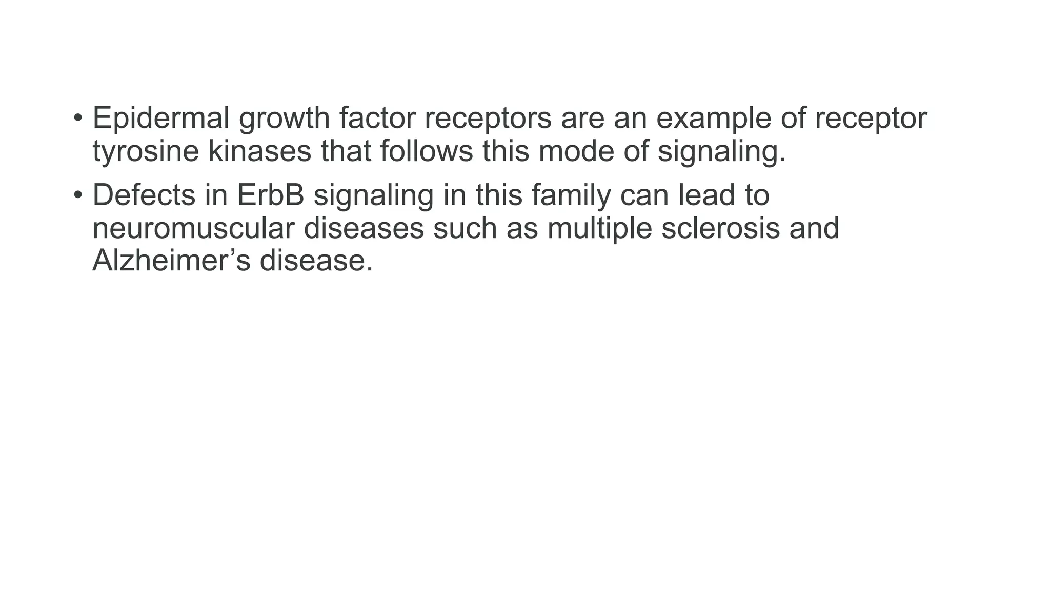 • Epidermal growth factor receptors are an example of receptor
tyrosine kinases that follows this mode of signaling.
• Defects in ErbB signaling in this family can lead to
neuromuscular diseases such as multiple sclerosis and
Alzheimer’s disease.
 