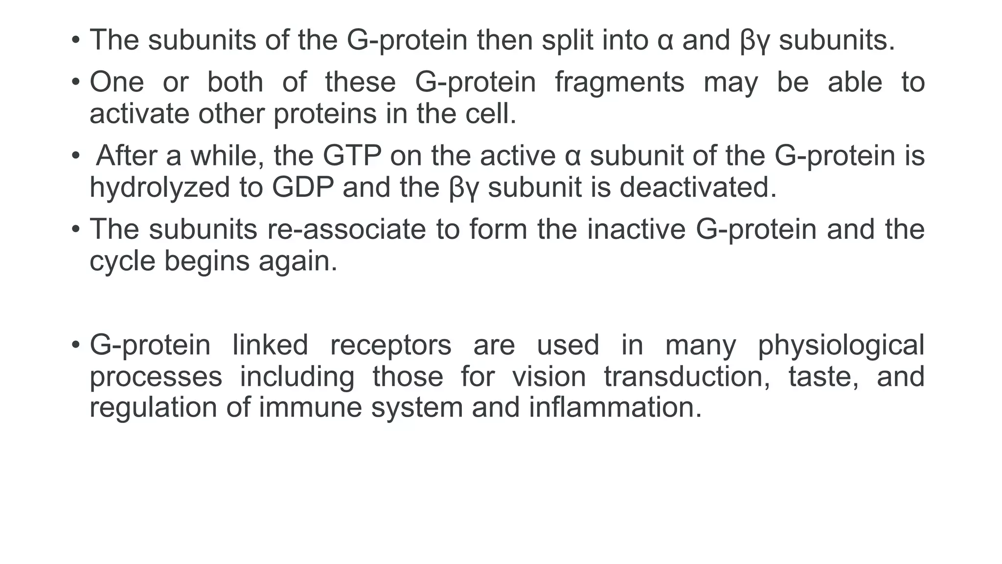 • The subunits of the G-protein then split into α and βγ subunits.
• One or both of these G-protein fragments may be able to
activate other proteins in the cell.
• After a while, the GTP on the active α subunit of the G-protein is
hydrolyzed to GDP and the βγ subunit is deactivated.
• The subunits re-associate to form the inactive G-protein and the
cycle begins again.
• G-protein linked receptors are used in many physiological
processes including those for vision transduction, taste, and
regulation of immune system and inflammation.
 