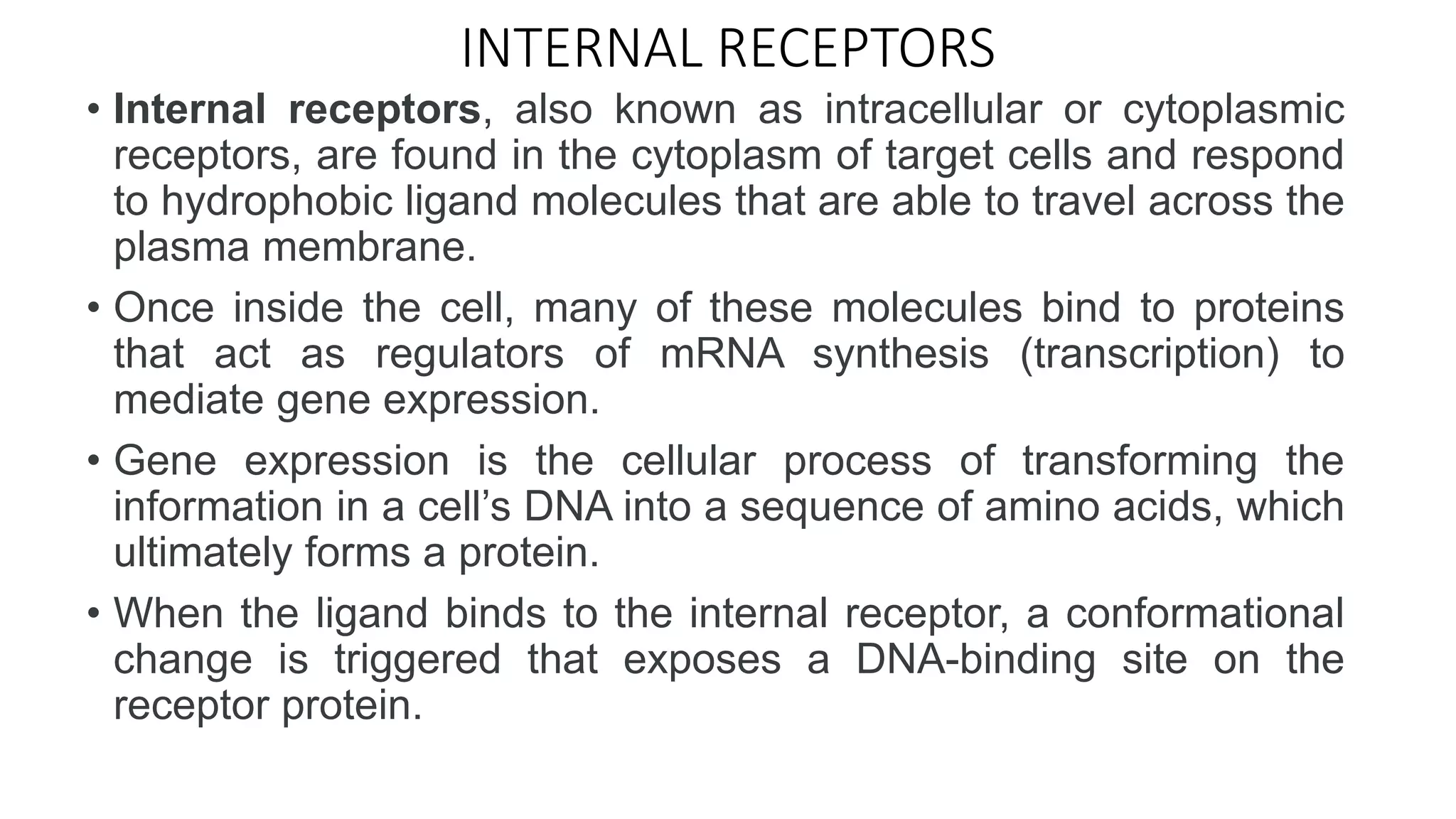 INTERNAL RECEPTORS
• Internal receptors, also known as intracellular or cytoplasmic
receptors, are found in the cytoplasm of target cells and respond
to hydrophobic ligand molecules that are able to travel across the
plasma membrane.
• Once inside the cell, many of these molecules bind to proteins
that act as regulators of mRNA synthesis (transcription) to
mediate gene expression.
• Gene expression is the cellular process of transforming the
information in a cell’s DNA into a sequence of amino acids, which
ultimately forms a protein.
• When the ligand binds to the internal receptor, a conformational
change is triggered that exposes a DNA-binding site on the
receptor protein.
 