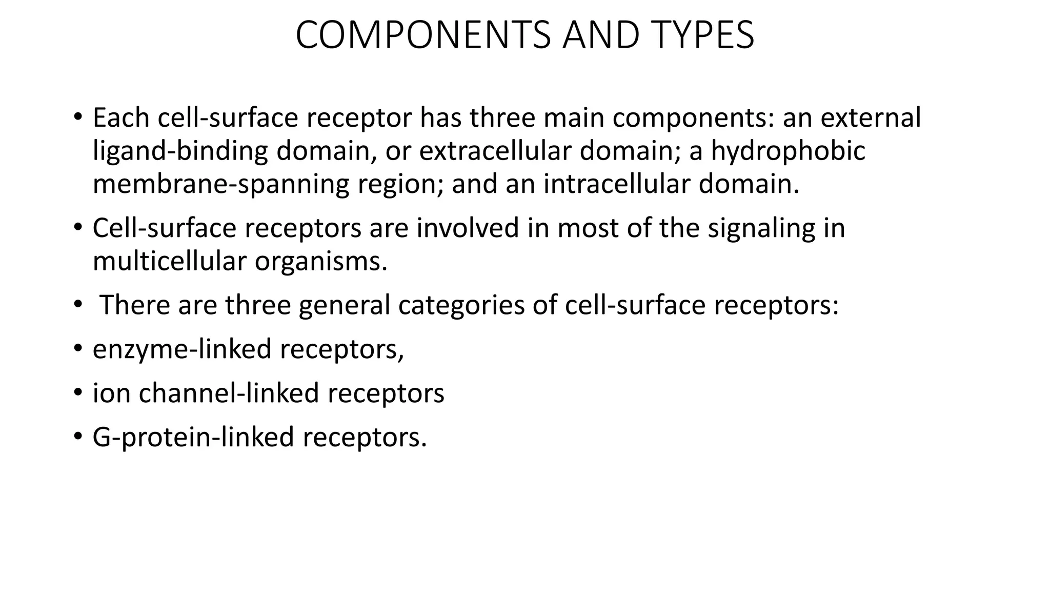 COMPONENTS AND TYPES
• Each cell-surface receptor has three main components: an external
ligand-binding domain, or extracellular domain; a hydrophobic
membrane-spanning region; and an intracellular domain.
• Cell-surface receptors are involved in most of the signaling in
multicellular organisms.
• There are three general categories of cell-surface receptors:
• enzyme-linked receptors,
• ion channel-linked receptors
• G-protein-linked receptors.
 