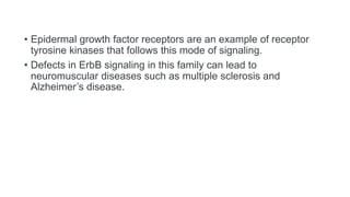 • Epidermal growth factor receptors are an example of receptor
tyrosine kinases that follows this mode of signaling.
• Defects in ErbB signaling in this family can lead to
neuromuscular diseases such as multiple sclerosis and
Alzheimer’s disease.
 