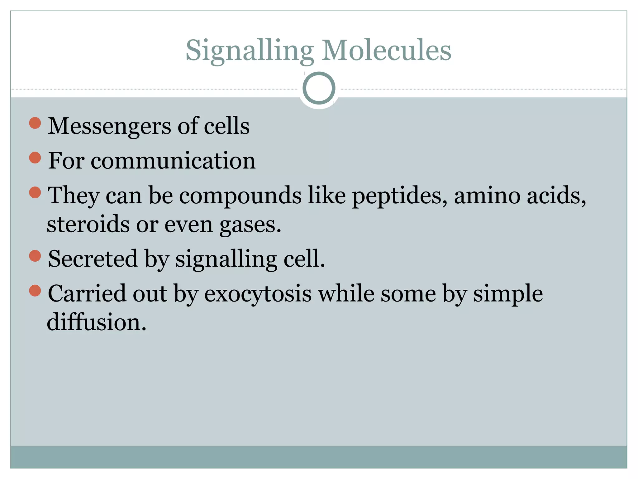 Signalling Molecules
Messengers of cells
For communication
They can be compounds like peptides, amino acids,
steroids or even gases.
Secreted by signalling cell.
Carried out by exocytosis while some by simple
diffusion.
 