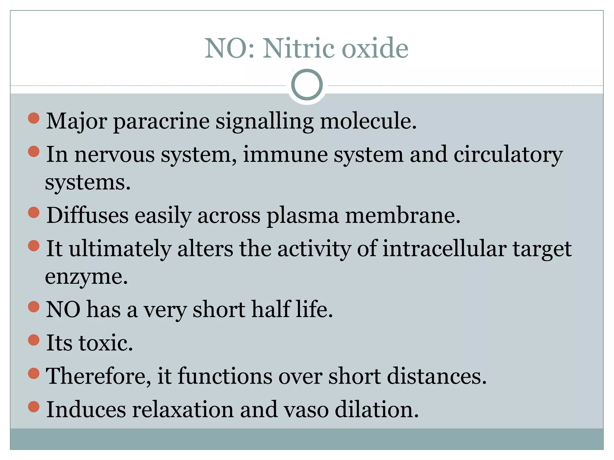 NO: Nitric oxide
Major paracrine signalling molecule.
In nervous system, immune system and circulatory
systems.
Diffuses easily across plasma membrane.
It ultimately alters the activity of intracellular target
enzyme.
NO has a very short half life.
Its toxic.
Therefore, it functions over short distances.
Induces relaxation and vaso dilation.
 