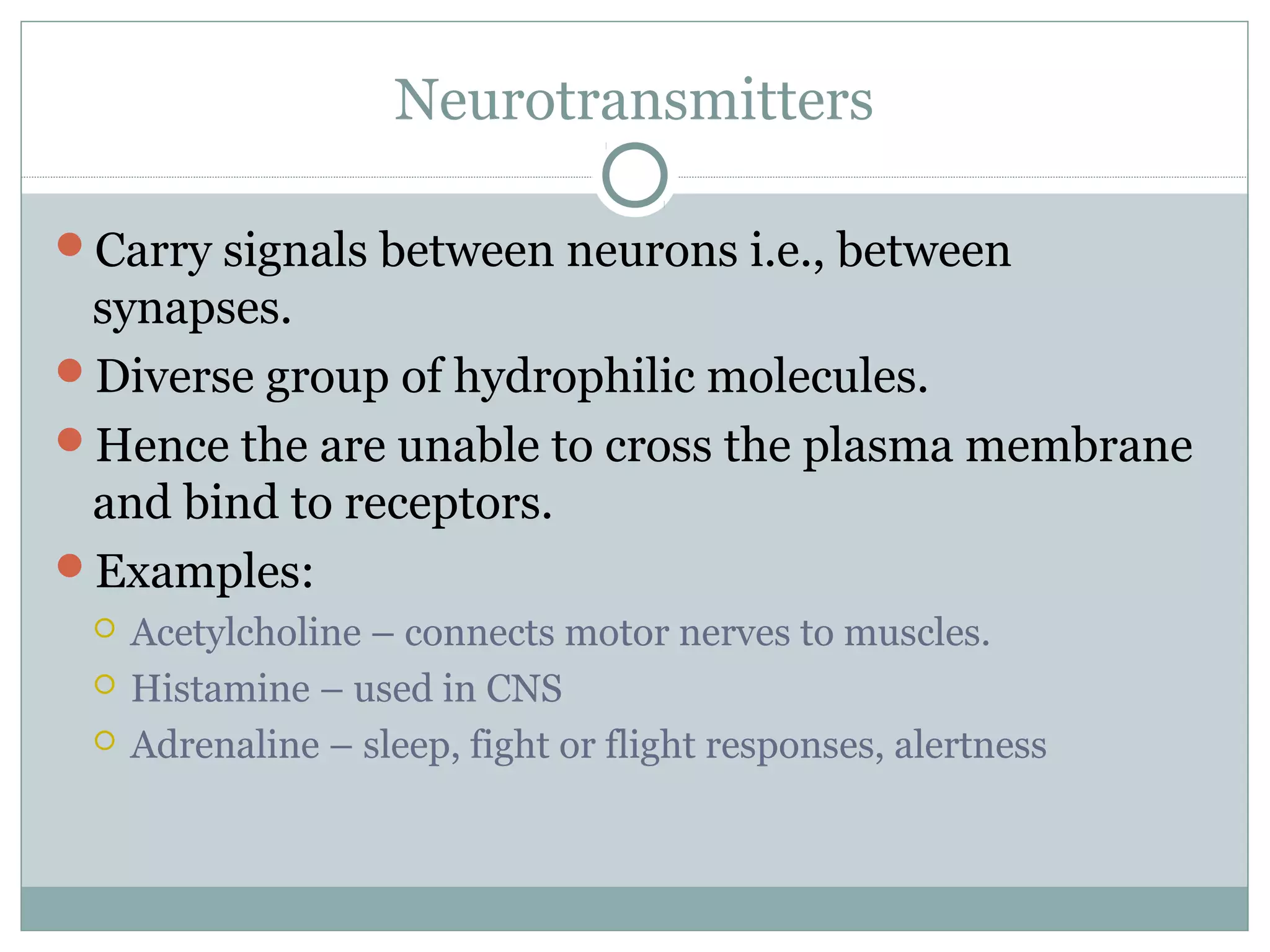 Neurotransmitters
Carry signals between neurons i.e., between
synapses.
Diverse group of hydrophilic molecules.
Hence the are unable to cross the plasma membrane
and bind to receptors.
Examples:
 Acetylcholine – connects motor nerves to muscles.
 Histamine – used in CNS
 Adrenaline – sleep, fight or flight responses, alertness
 