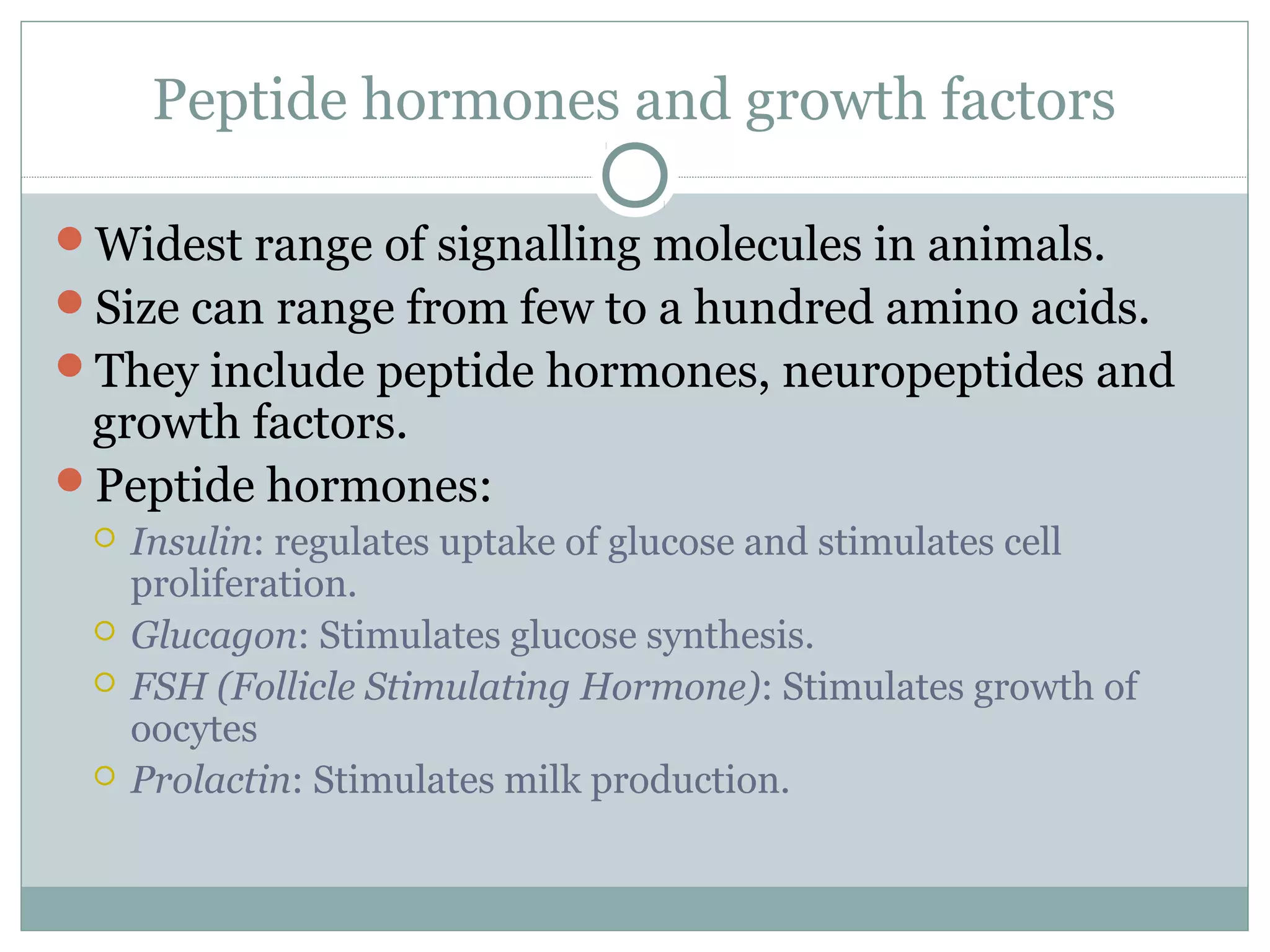 Peptide hormones and growth factors
Widest range of signalling molecules in animals.
Size can range from few to a hundred amino acids.
They include peptide hormones, neuropeptides and
growth factors.
Peptide hormones:
 Insulin: regulates uptake of glucose and stimulates cell
proliferation.
 Glucagon: Stimulates glucose synthesis.
 FSH (Follicle Stimulating Hormone): Stimulates growth of
oocytes
 Prolactin: Stimulates milk production.
 