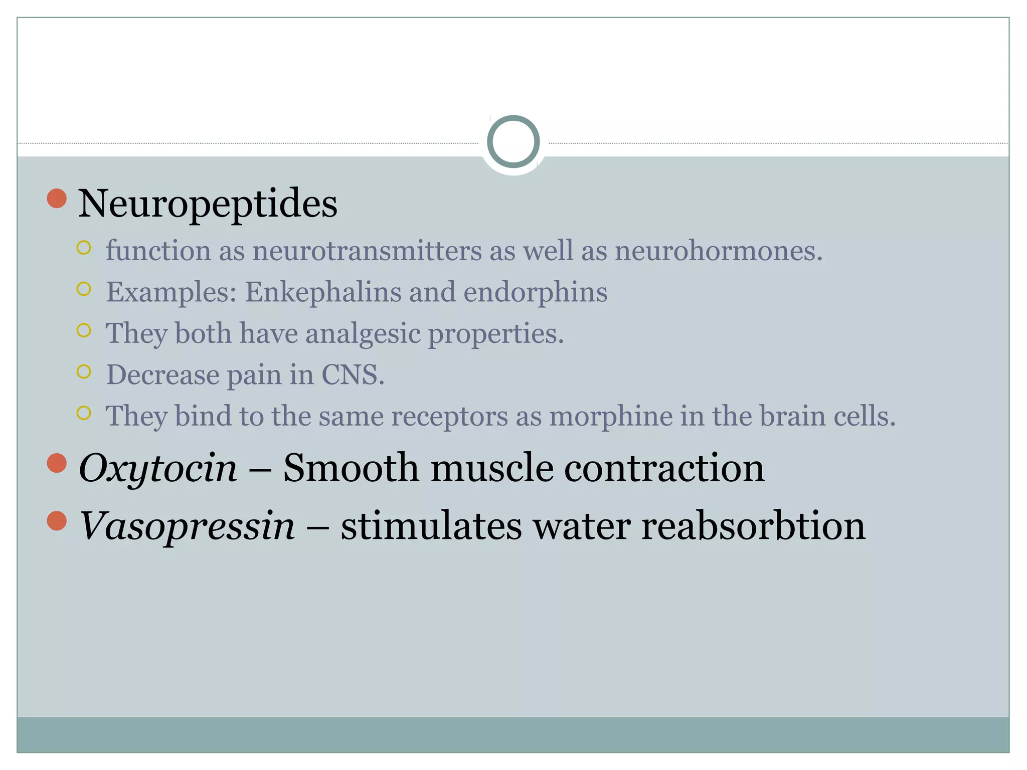 Neuropeptides
 function as neurotransmitters as well as neurohormones.
 Examples: Enkephalins and endorphins
 They both have analgesic properties.
 Decrease pain in CNS.
 They bind to the same receptors as morphine in the brain cells.
Oxytocin – Smooth muscle contraction
Vasopressin – stimulates water reabsorbtion
 
