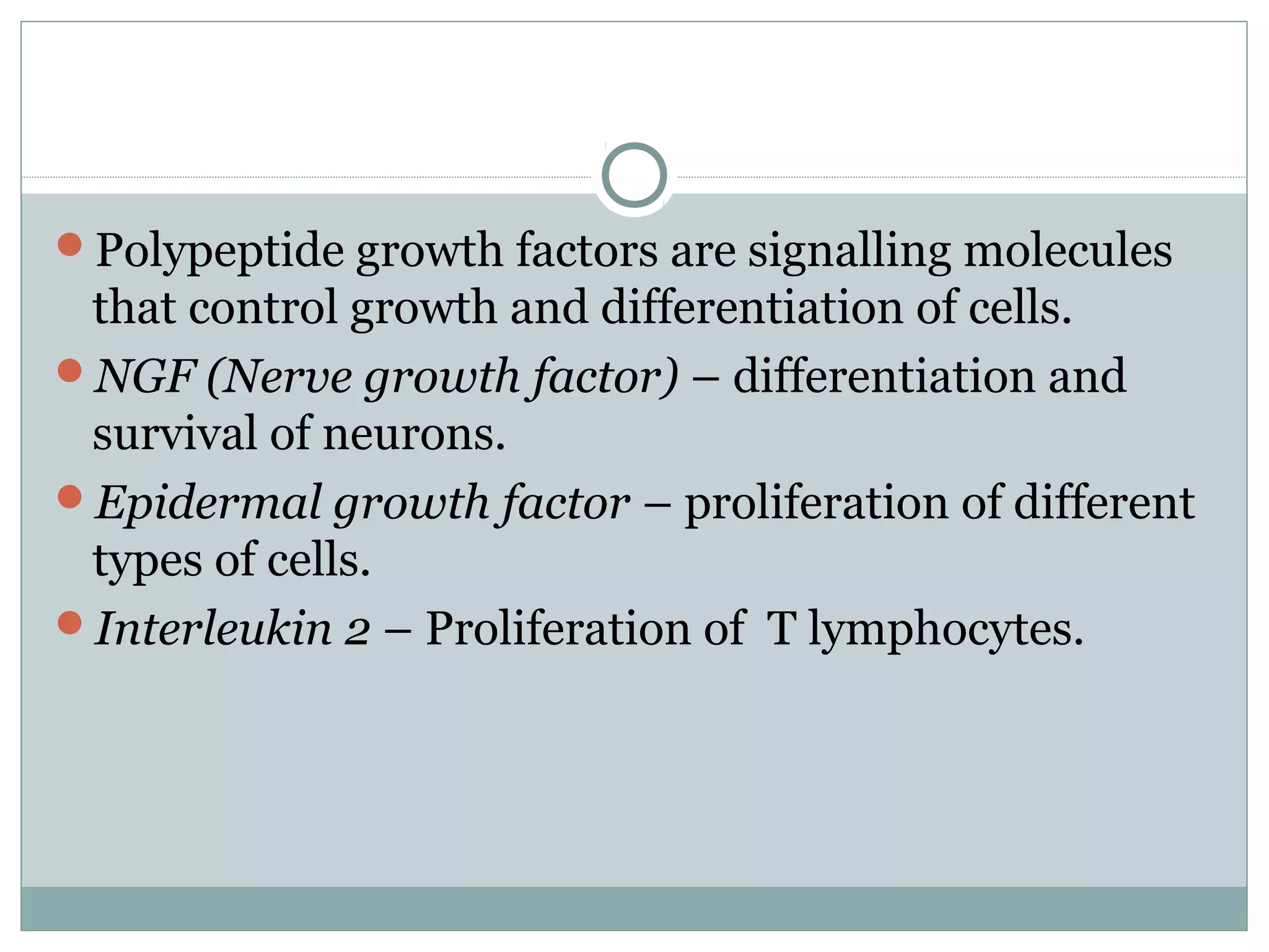 Polypeptide growth factors are signalling molecules
that control growth and differentiation of cells.
NGF (Nerve growth factor) – differentiation and
survival of neurons.
Epidermal growth factor – proliferation of different
types of cells.
Interleukin 2 – Proliferation of T lymphocytes.
 