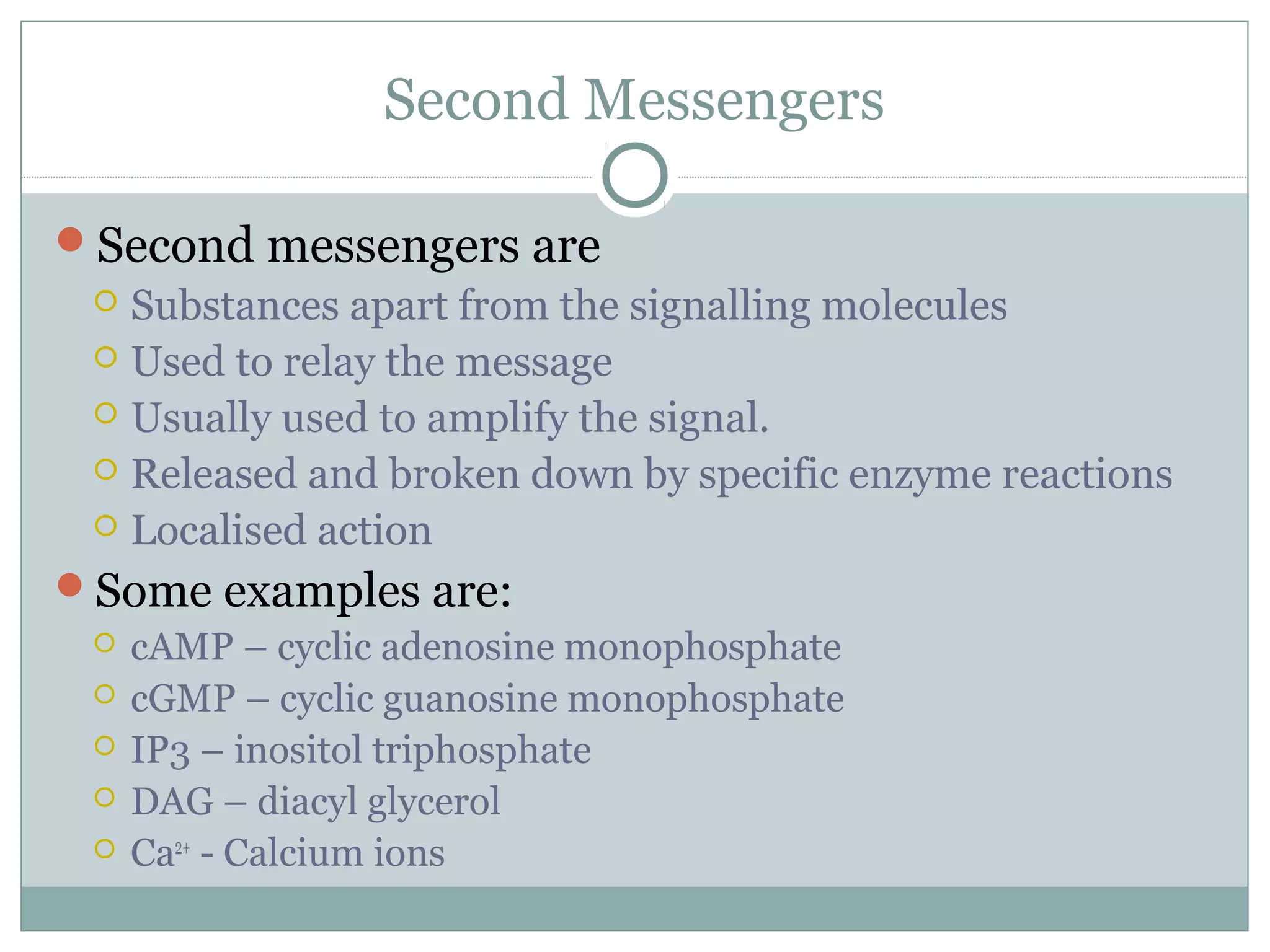 Second Messengers
Second messengers are
 Substances apart from the signalling molecules
 Used to relay the message
 Usually used to amplify the signal.
 Released and broken down by specific enzyme reactions
 Localised action
Some examples are:
 cAMP – cyclic adenosine monophosphate
 cGMP – cyclic guanosine monophosphate
 IP3 – inositol triphosphate
 DAG – diacyl glycerol
 Ca2+
- Calcium ions
 