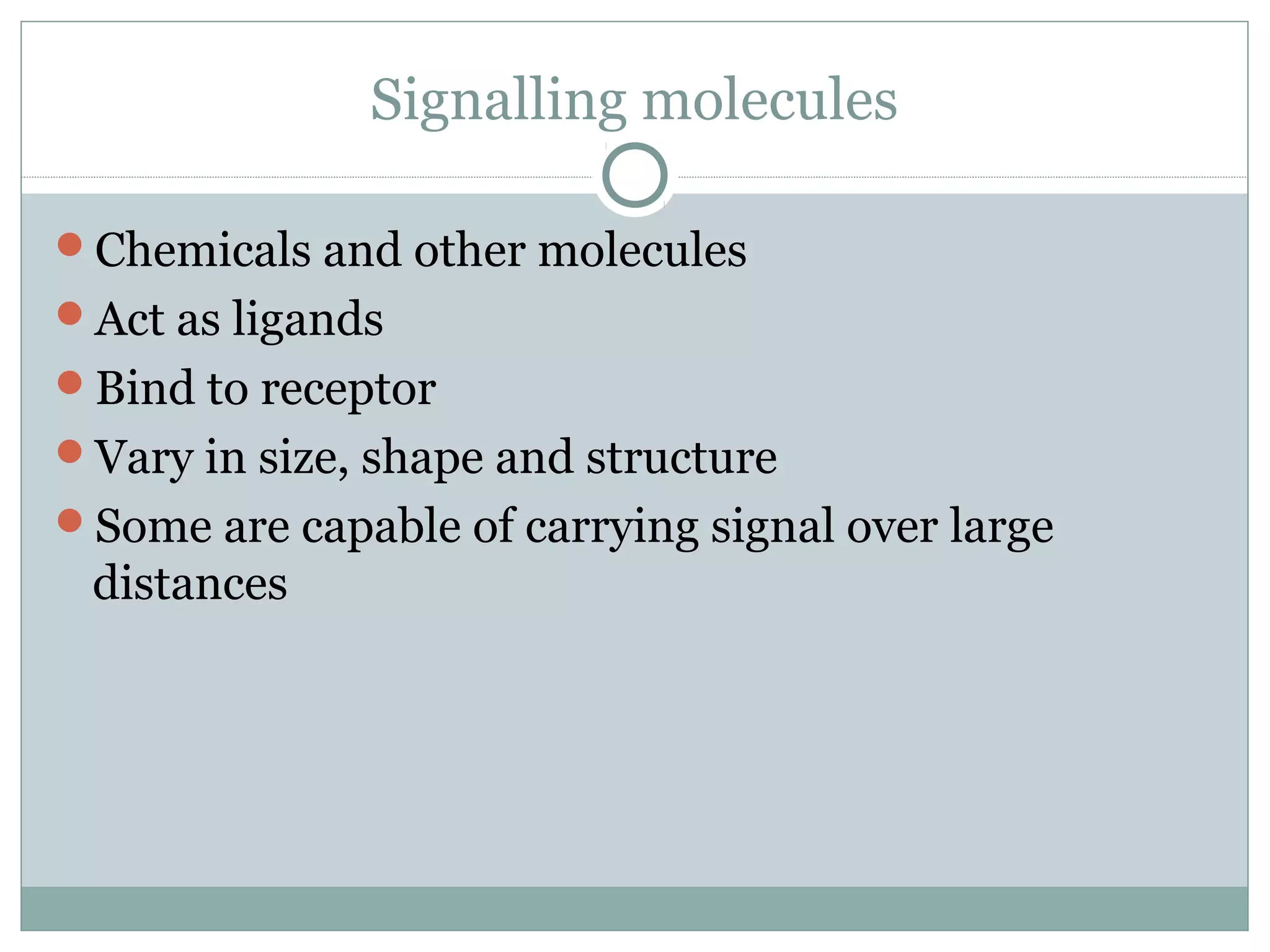 Signalling molecules
Chemicals and other molecules
Act as ligands
Bind to receptor
Vary in size, shape and structure
Some are capable of carrying signal over large
distances
 