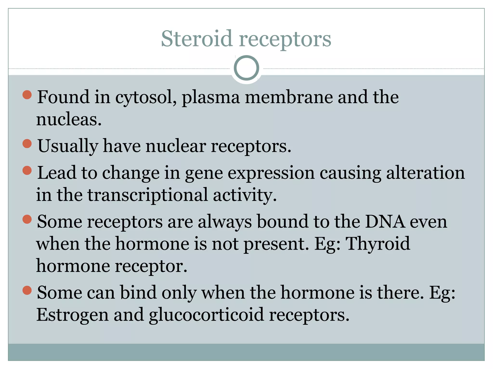 Steroid receptors
Found in cytosol, plasma membrane and the
nucleas.
Usually have nuclear receptors.
Lead to change in gene expression causing alteration
in the transcriptional activity.
Some receptors are always bound to the DNA even
when the hormone is not present. Eg: Thyroid
hormone receptor.
Some can bind only when the hormone is there. Eg:
Estrogen and glucocorticoid receptors.
 