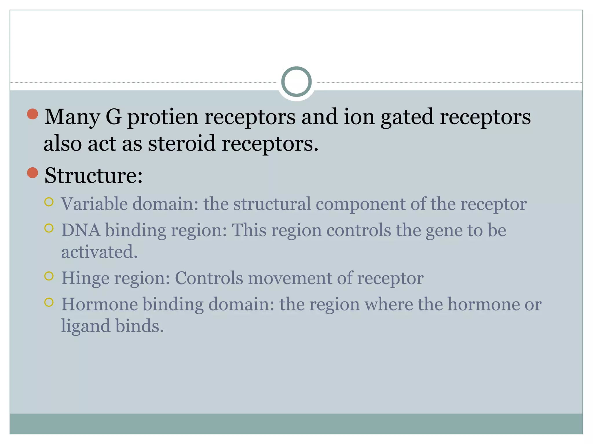 Many G protien receptors and ion gated receptors
also act as steroid receptors.
Structure:
 Variable domain: the structural component of the receptor
 DNA binding region: This region controls the gene to be
activated.
 Hinge region: Controls movement of receptor
 Hormone binding domain: the region where the hormone or
ligand binds.
 
