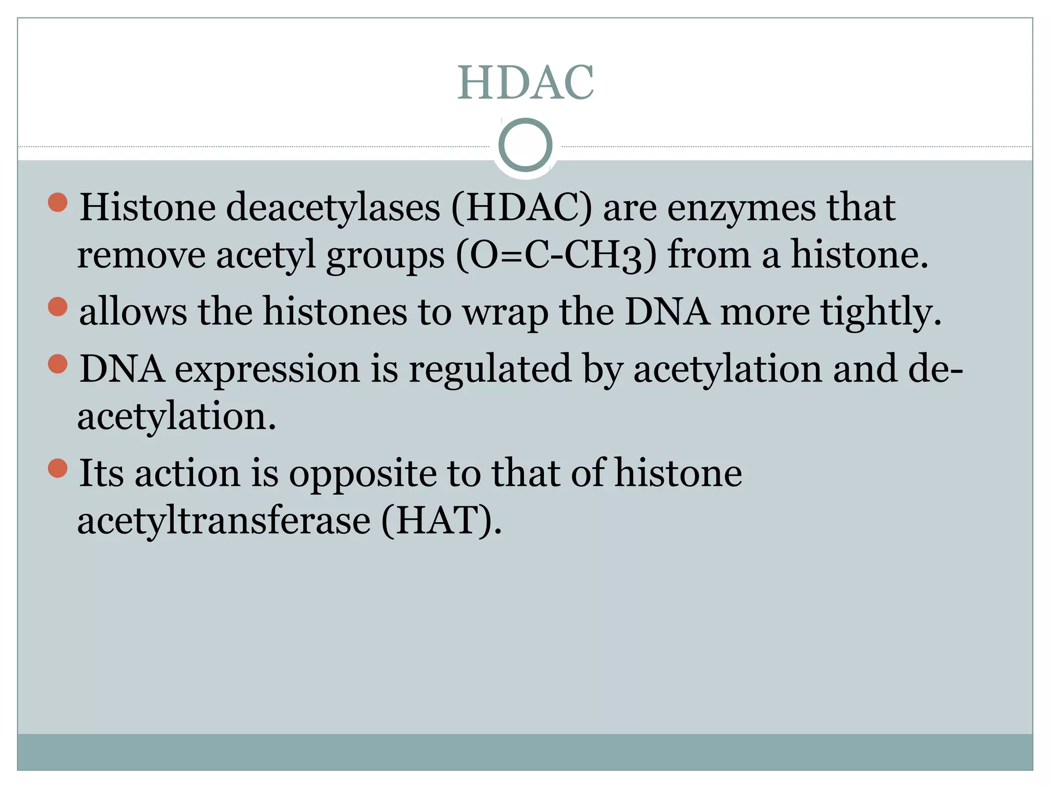 HDAC
Histone deacetylases (HDAC) are enzymes that
remove acetyl groups (O=C-CH3) from a histone.
allows the histones to wrap the DNA more tightly.
DNA expression is regulated by acetylation and de-
acetylation.
Its action is opposite to that of histone
acetyltransferase (HAT).
 