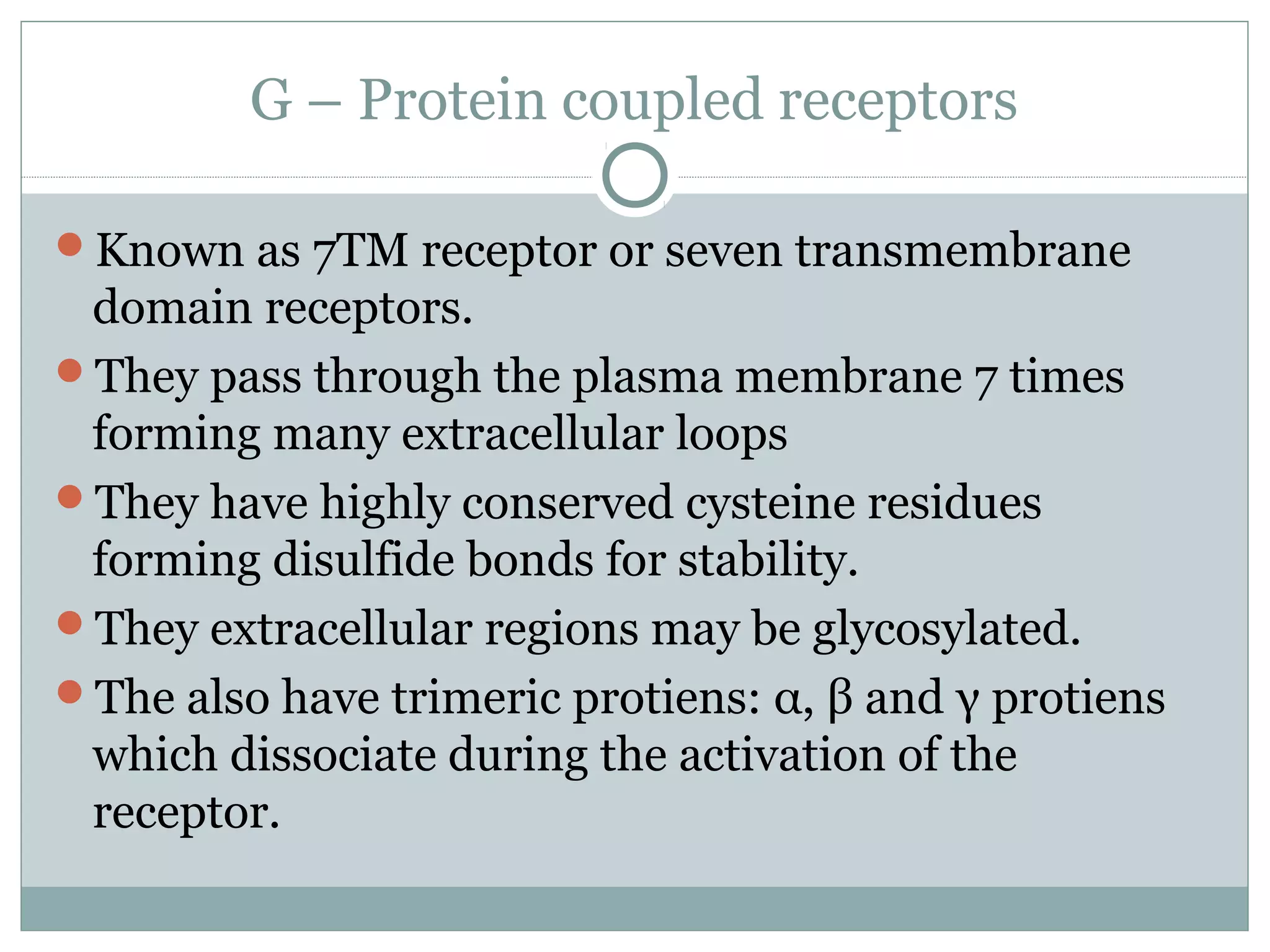 G – Protein coupled receptors
Known as 7TM receptor or seven transmembrane
domain receptors.
They pass through the plasma membrane 7 times
forming many extracellular loops
They have highly conserved cysteine residues
forming disulfide bonds for stability.
They extracellular regions may be glycosylated.
The also have trimeric protiens: α, β and γ protiens
which dissociate during the activation of the
receptor.
 
