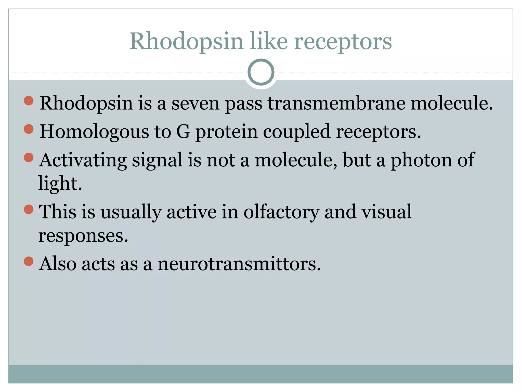 Rhodopsin like receptors
Rhodopsin is a seven pass transmembrane molecule.
Homologous to G protein coupled receptors.
Activating signal is not a molecule, but a photon of
light.
This is usually active in olfactory and visual
responses.
Also acts as a neurotransmittors.
 