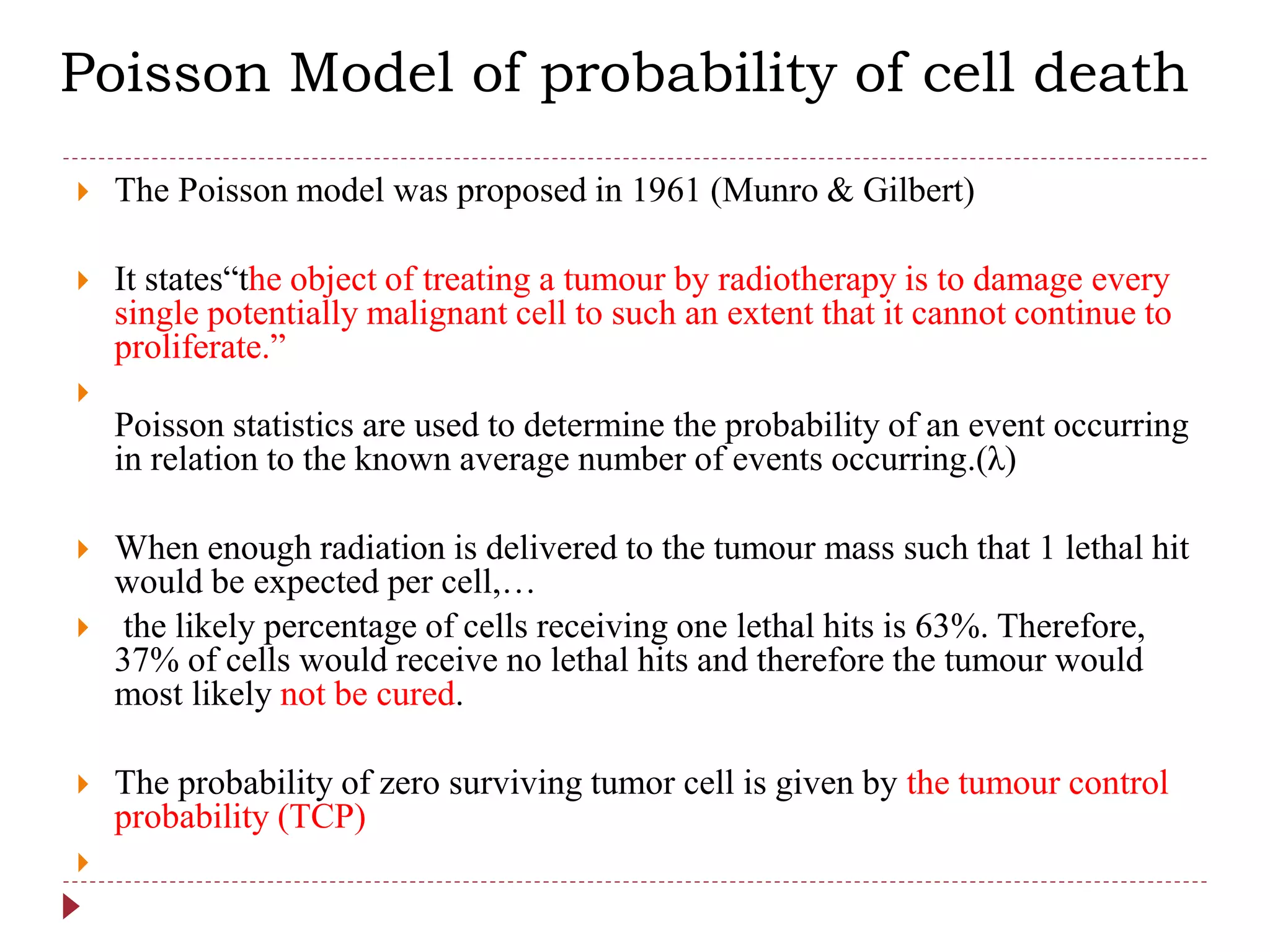  The Poisson model was proposed in 1961 (Munro & Gilbert)
 It states“the object of treating a tumour by radiotherapy is to damage every
single potentially malignant cell to such an extent that it cannot continue to
proliferate.”

Poisson statistics are used to determine the probability of an event occurring
in relation to the known average number of events occurring.(λ)
 When enough radiation is delivered to the tumour mass such that 1 lethal hit
would be expected per cell,…
 the likely percentage of cells receiving one lethal hits is 63%. Therefore,
37% of cells would receive no lethal hits and therefore the tumour would
most likely not be cured.
 The probability of zero surviving tumor cell is given by the tumour control
probability (TCP)

Poisson Model of probability of cell death
 
