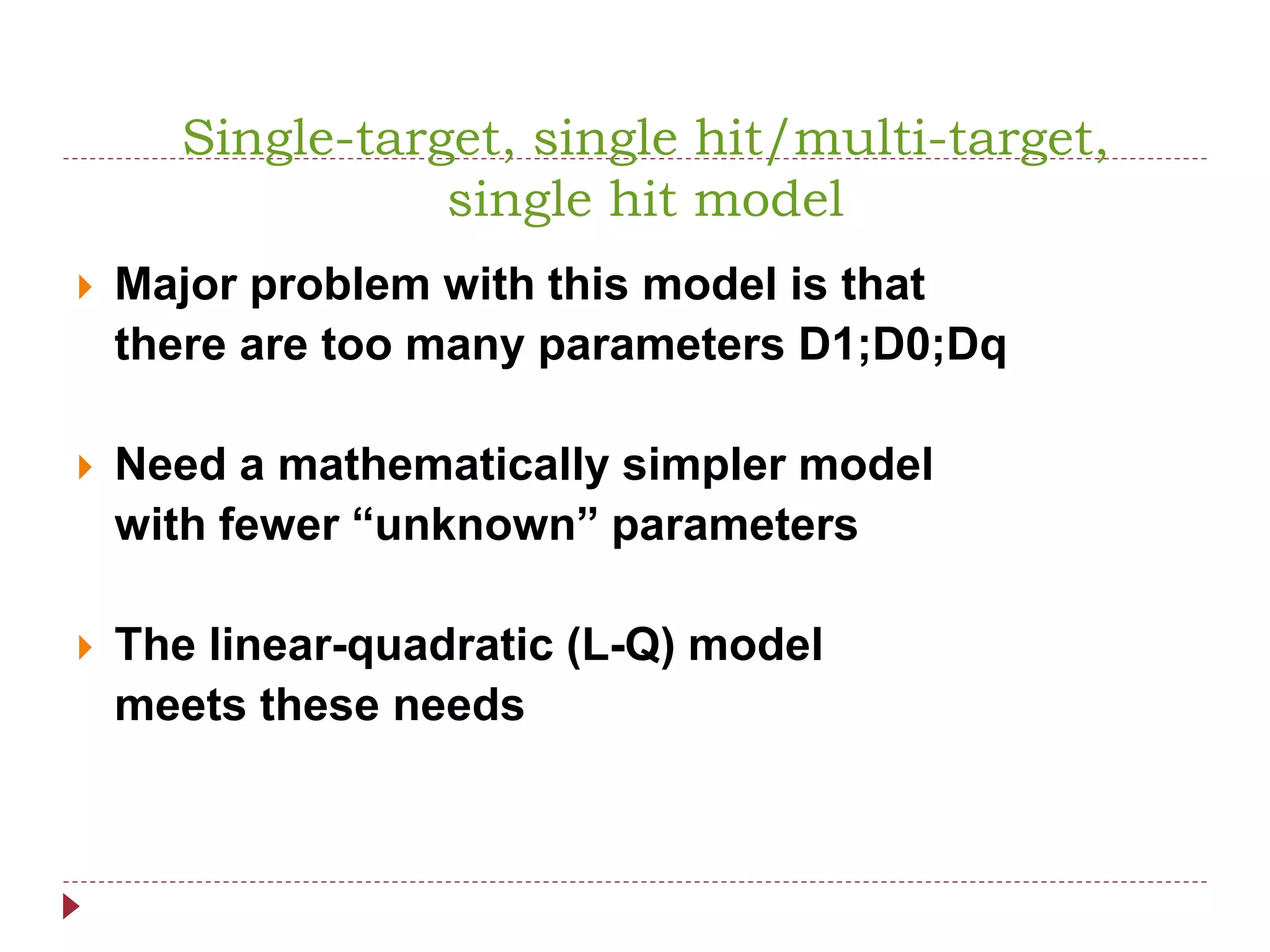 Single-target, single hit/multi-target,
single hit model
 Major problem with this model is that
there are too many parameters D1;D0;Dq
 Need a mathematically simpler model
with fewer “unknown” parameters
 The linear-quadratic (L-Q) model
meets these needs
 