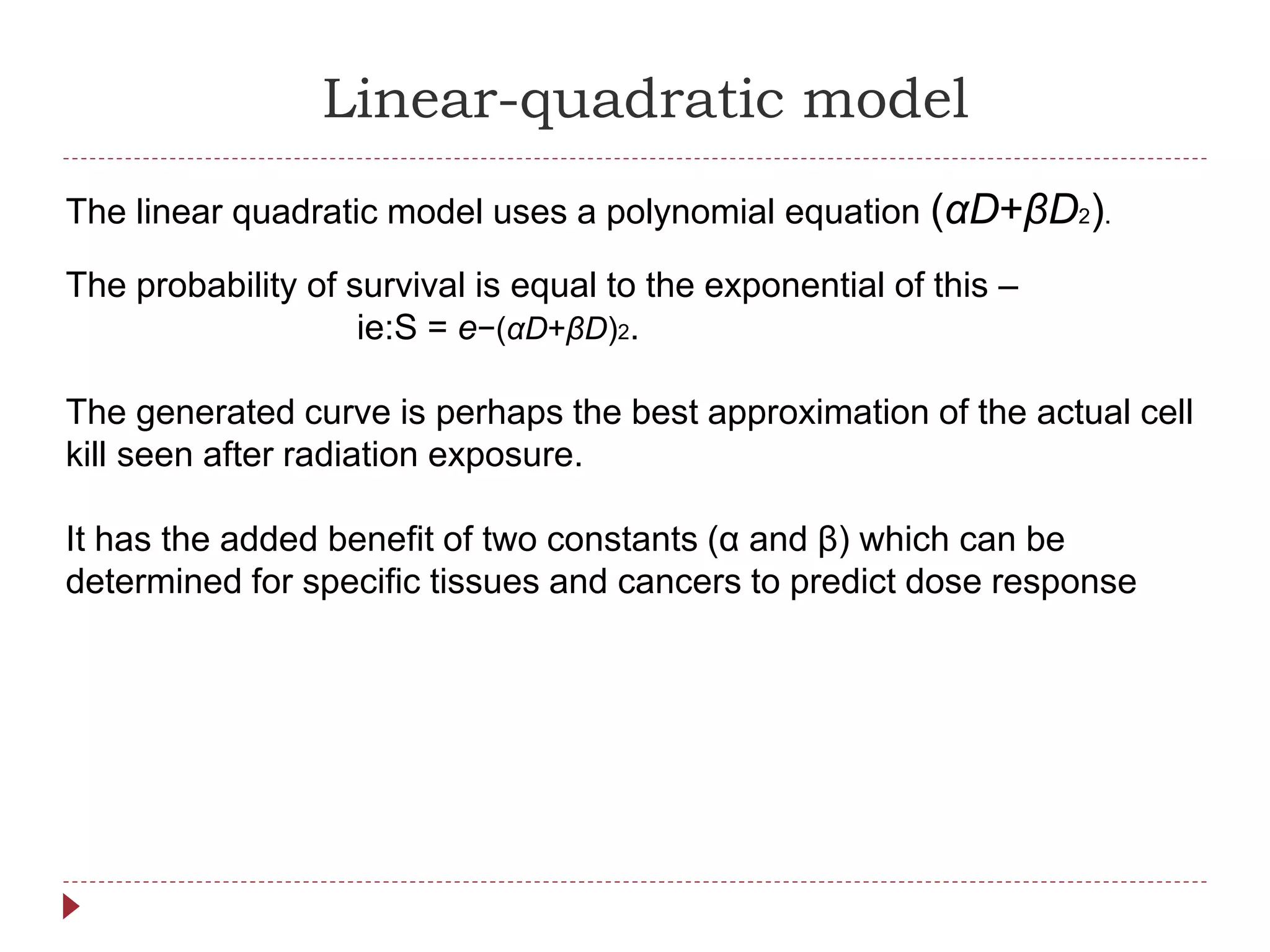 Linear-quadratic model
The linear quadratic model uses a polynomial equation (αD+βD2).
The probability of survival is equal to the exponential of this –
ie:S = e−(αD+βD)2.
The generated curve is perhaps the best approximation of the actual cell
kill seen after radiation exposure.
It has the added benefit of two constants (α and β) which can be
determined for specific tissues and cancers to predict dose response
 