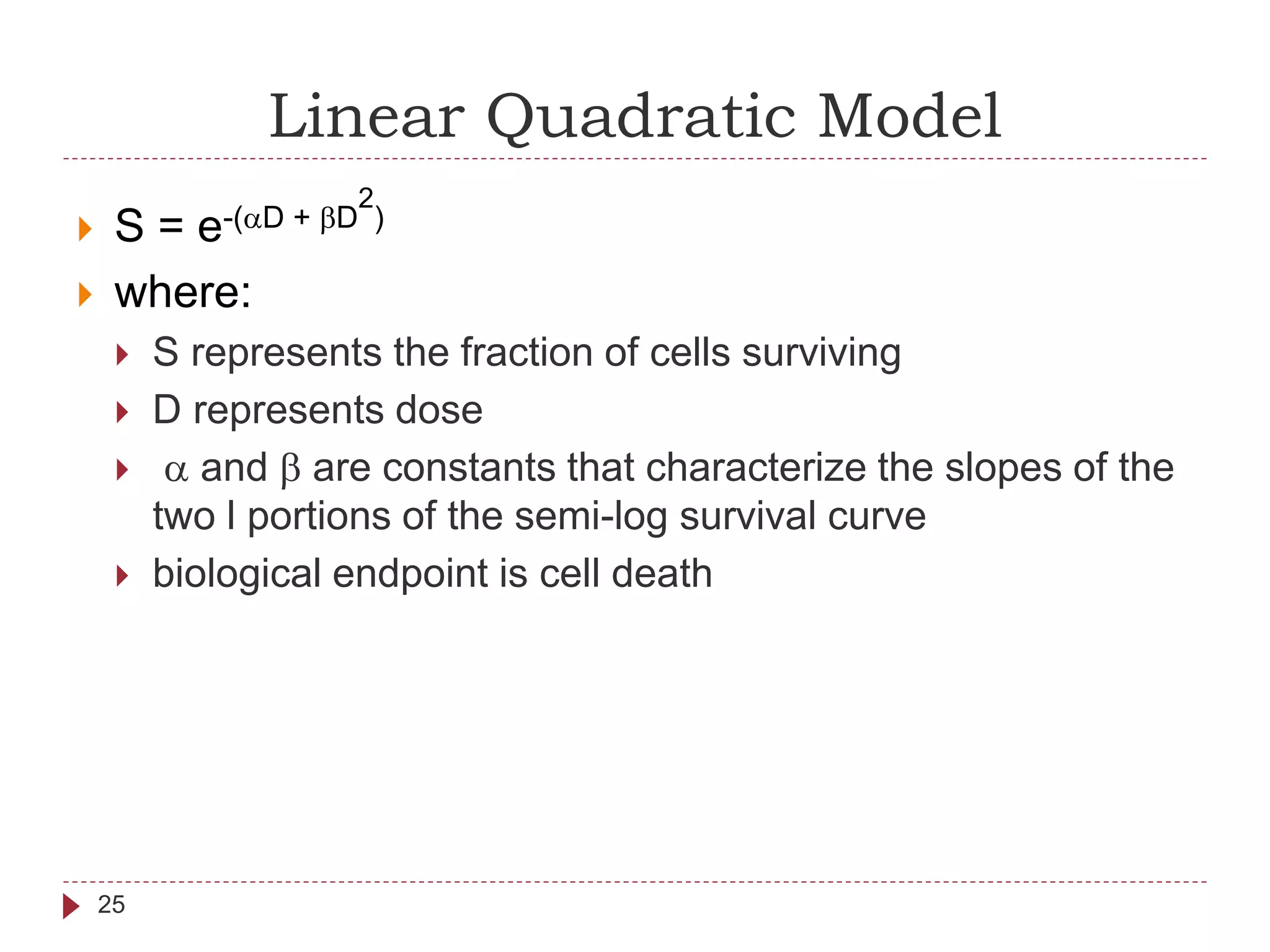 Linear Quadratic Model
25
 S = e-(aD + bD
2
)
 where:
 S represents the fraction of cells surviving
 D represents dose
 a and b are constants that characterize the slopes of the
two l portions of the semi-log survival curve
 biological endpoint is cell death
 