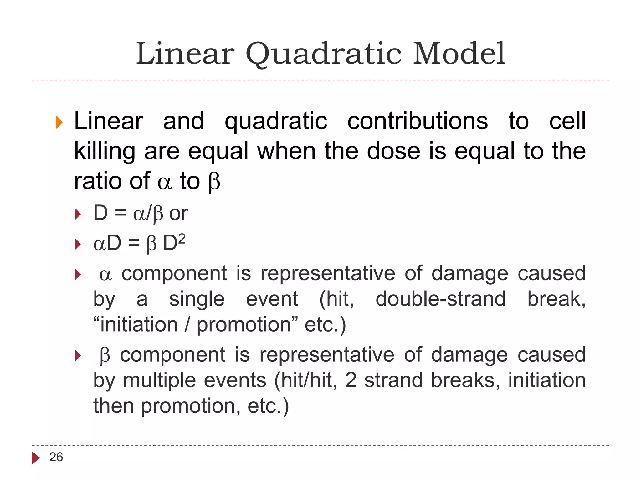 Linear Quadratic Model
26
 Linear and quadratic contributions to cell
killing are equal when the dose is equal to the
ratio of a to b
 D = a/b or
 aD = b D2
 a component is representative of damage caused
by a single event (hit, double-strand break,
“initiation / promotion” etc.)
 b component is representative of damage caused
by multiple events (hit/hit, 2 strand breaks, initiation
then promotion, etc.)
 