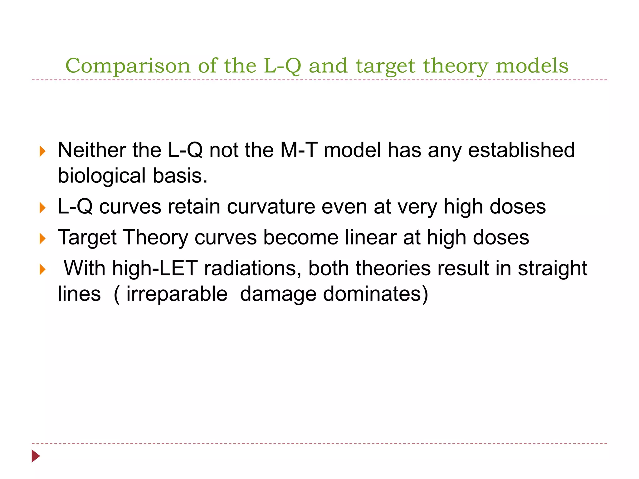 Comparison of the L-Q and target theory models
 Neither the L-Q not the M-T model has any established
biological basis.
 L-Q curves retain curvature even at very high doses
 Target Theory curves become linear at high doses
 With high-LET radiations, both theories result in straight
lines ( irreparable damage dominates)
 