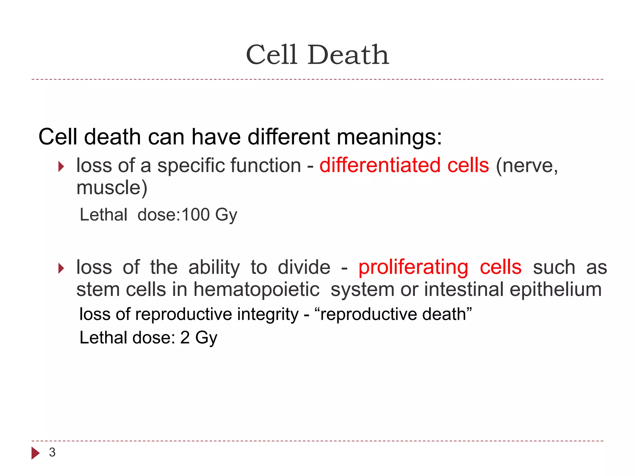 Cell Death
3
Cell death can have different meanings:
 loss of a specific function - differentiated cells (nerve,
muscle)
Lethal dose:100 Gy
 loss of the ability to divide - proliferating cells such as
stem cells in hematopoietic system or intestinal epithelium
loss of reproductive integrity - “reproductive death”
Lethal dose: 2 Gy
 