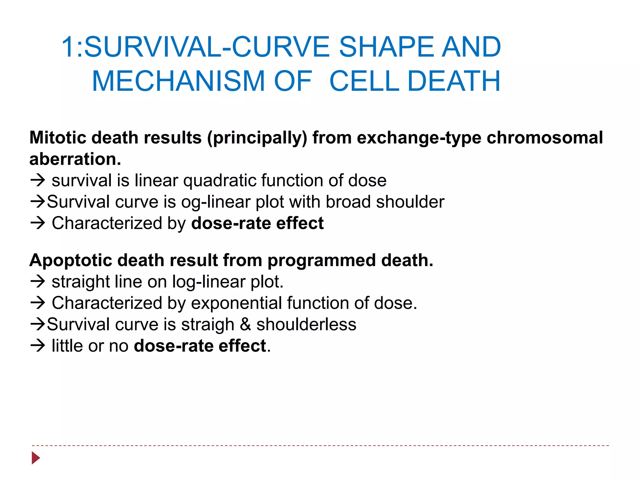Mitotic death results (principally) from exchange-type chromosomal
aberration.
 survival is linear quadratic function of dose
Survival curve is og-linear plot with broad shoulder
 Characterized by dose-rate effect
Apoptotic death result from programmed death.
 straight line on log-linear plot.
 Characterized by exponential function of dose.
Survival curve is straigh & shoulderless
 little or no dose-rate effect.
1:SURVIVAL-CURVE SHAPE AND
MECHANISM OF CELL DEATH
 