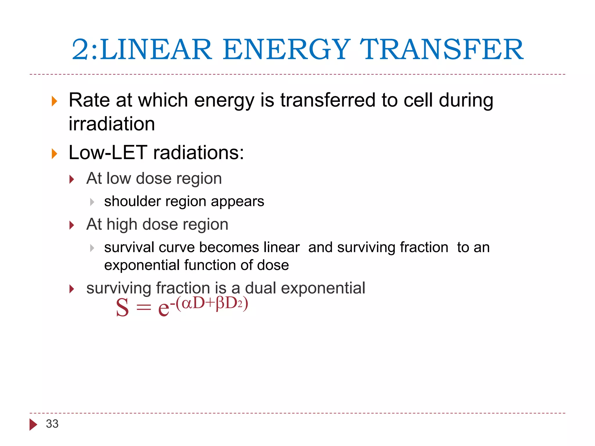 2:LINEAR ENERGY TRANSFER
33
 Rate at which energy is transferred to cell during
irradiation
 Low-LET radiations:
 At low dose region
 shoulder region appears
 At high dose region
 survival curve becomes linear and surviving fraction to an
exponential function of dose
 surviving fraction is a dual exponential
S = e-(aD+bD2)
 