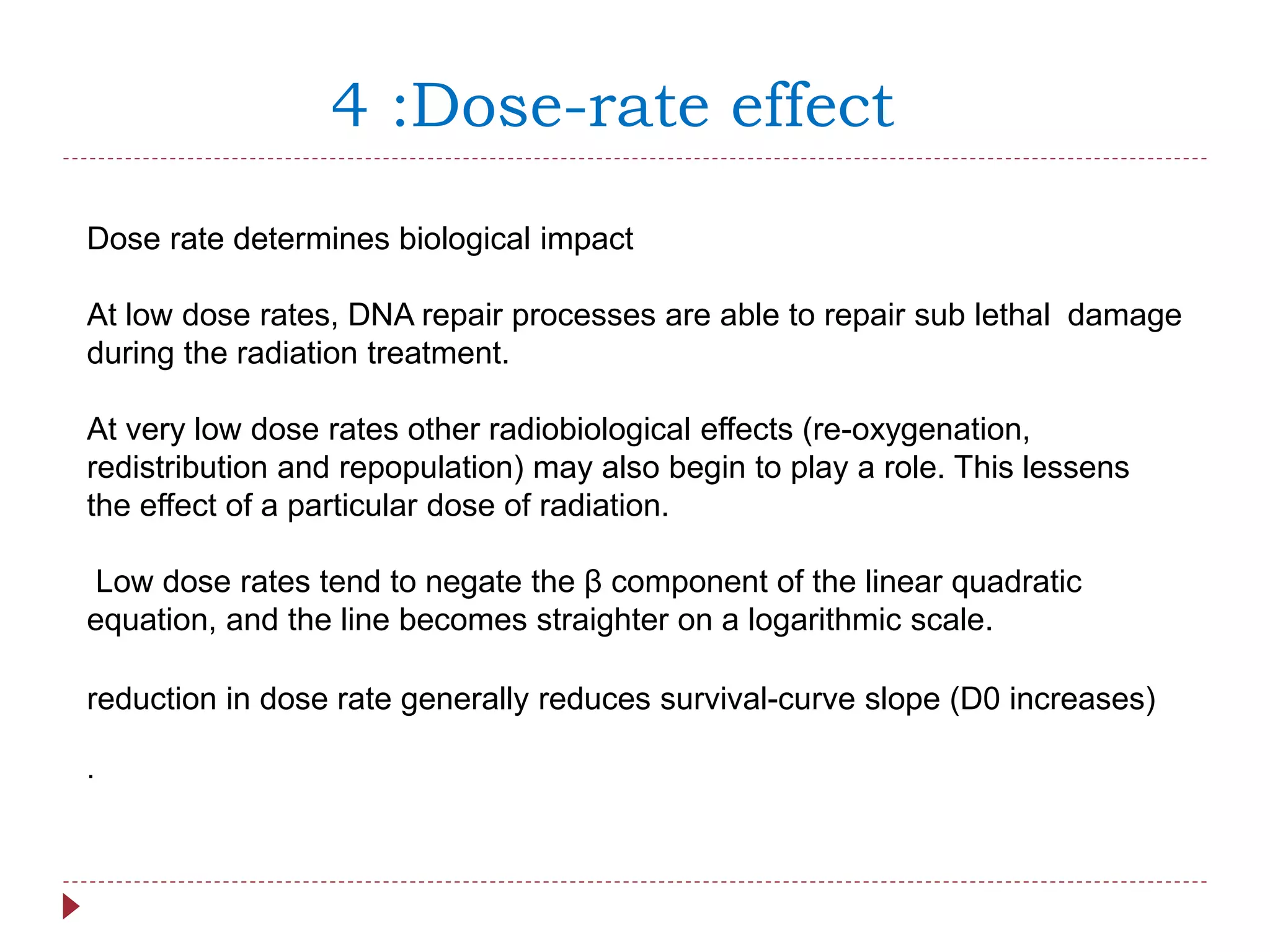 4 :Dose-rate effect
Dose rate determines biological impact
At low dose rates, DNA repair processes are able to repair sub lethal damage
during the radiation treatment.
At very low dose rates other radiobiological effects (re-oxygenation,
redistribution and repopulation) may also begin to play a role. This lessens
the effect of a particular dose of radiation.
Low dose rates tend to negate the β component of the linear quadratic
equation, and the line becomes straighter on a logarithmic scale.
reduction in dose rate generally reduces survival-curve slope (D0 increases)
.
 