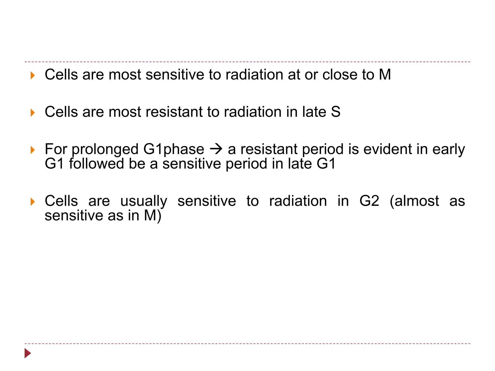  Cells are most sensitive to radiation at or close to M
 Cells are most resistant to radiation in late S
 For prolonged G1phase  a resistant period is evident in early
G1 followed be a sensitive period in late G1
 Cells are usually sensitive to radiation in G2 (almost as
sensitive as in M)
 