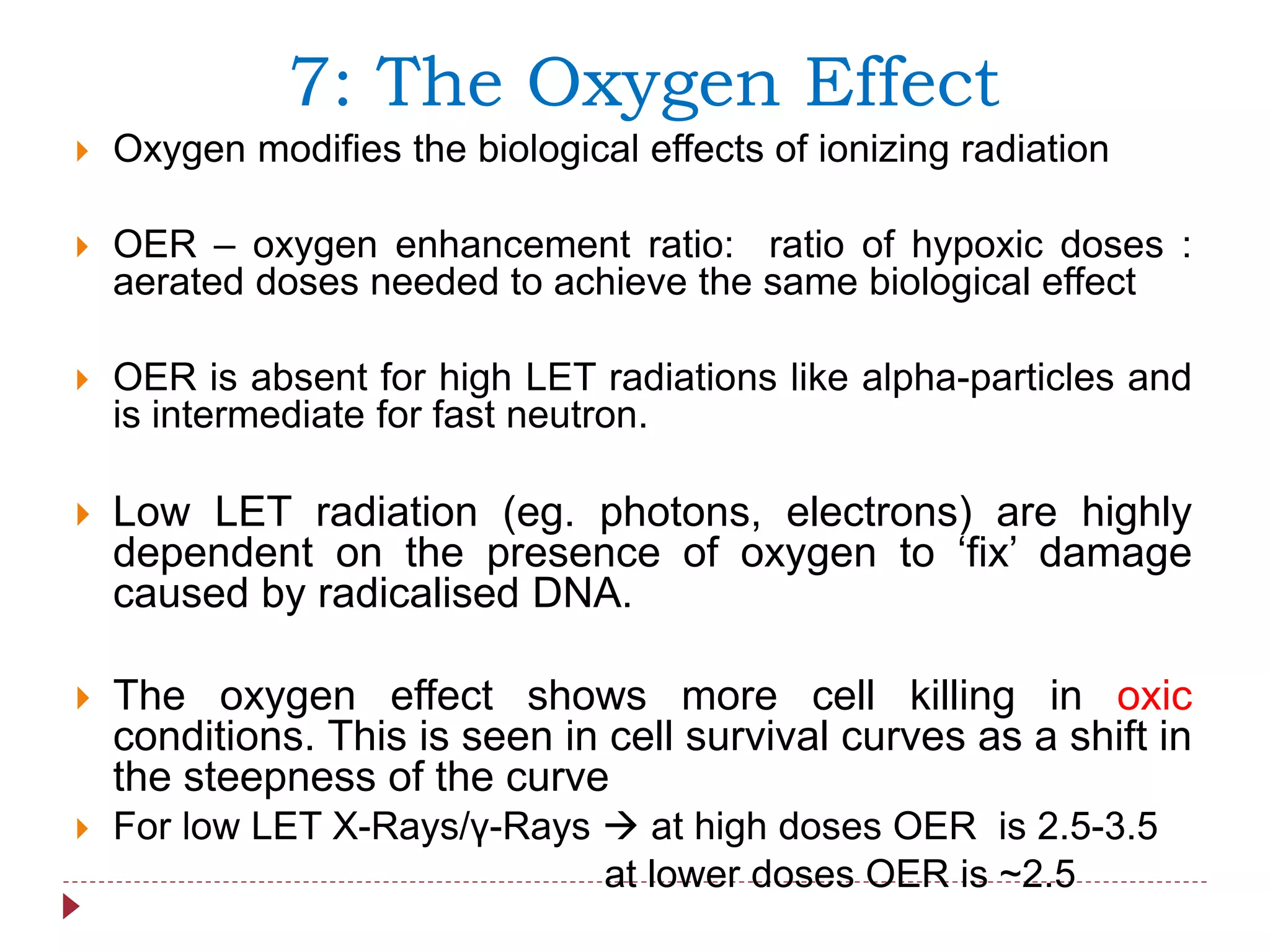  Oxygen modifies the biological effects of ionizing radiation
 OER – oxygen enhancement ratio: ratio of hypoxic doses :
aerated doses needed to achieve the same biological effect
 OER is absent for high LET radiations like alpha-particles and
is intermediate for fast neutron.
 Low LET radiation (eg. photons, electrons) are highly
dependent on the presence of oxygen to ‘fix’ damage
caused by radicalised DNA.
 The oxygen effect shows more cell killing in oxic
conditions. This is seen in cell survival curves as a shift in
the steepness of the curve
 For low LET X-Rays/γ-Rays  at high doses OER is 2.5-3.5
at lower doses OER is ~2.5
7: The Oxygen Effect
 