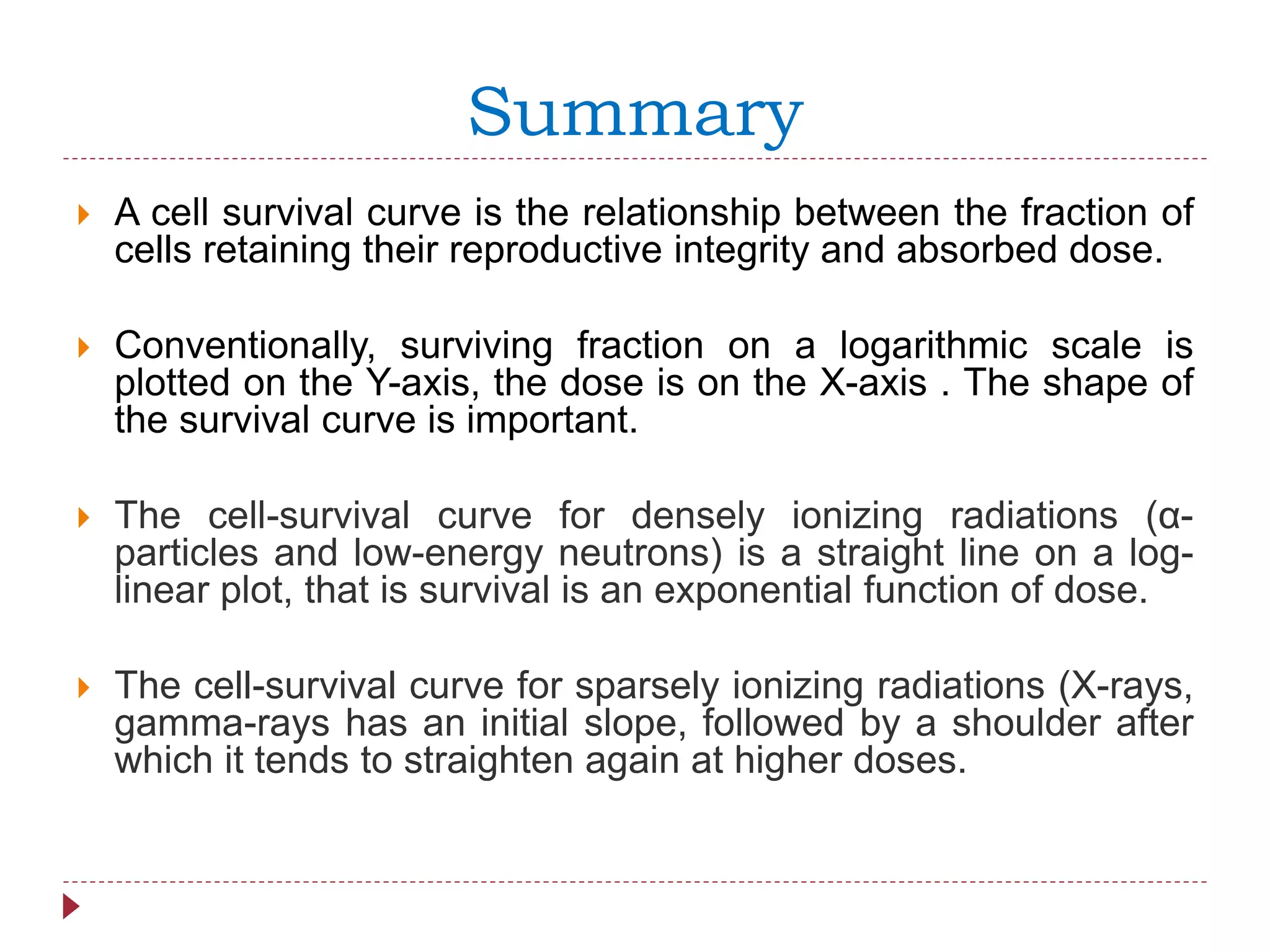 Summary
 A cell survival curve is the relationship between the fraction of
cells retaining their reproductive integrity and absorbed dose.
 Conventionally, surviving fraction on a logarithmic scale is
plotted on the Y-axis, the dose is on the X-axis . The shape of
the survival curve is important.
 The cell-survival curve for densely ionizing radiations (α-
particles and low-energy neutrons) is a straight line on a log-
linear plot, that is survival is an exponential function of dose.
 The cell-survival curve for sparsely ionizing radiations (X-rays,
gamma-rays has an initial slope, followed by a shoulder after
which it tends to straighten again at higher doses.
 