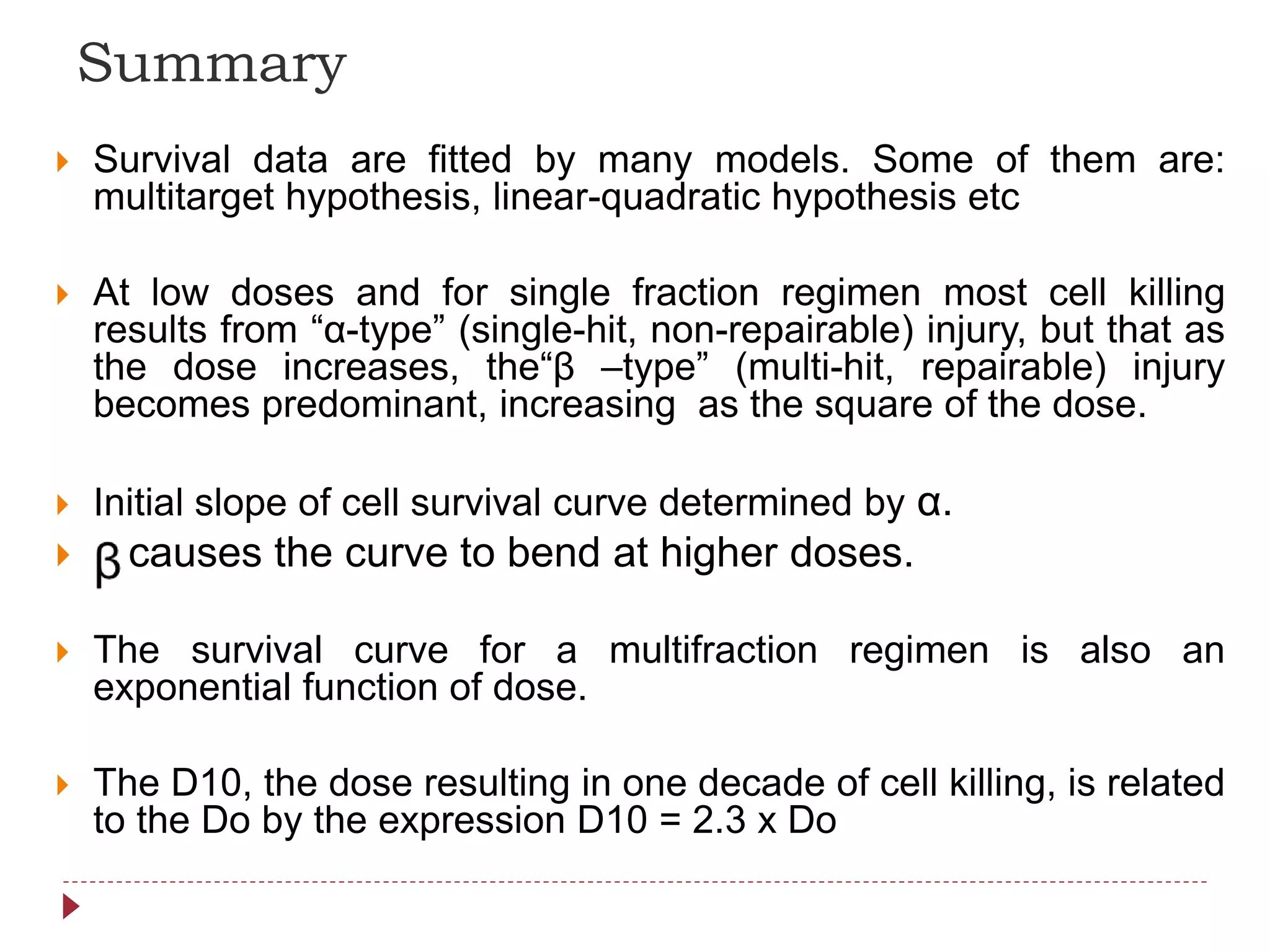  Survival data are fitted by many models. Some of them are:
multitarget hypothesis, linear-quadratic hypothesis etc
 At low doses and for single fraction regimen most cell killing
results from “α-type” (single-hit, non-repairable) injury, but that as
the dose increases, the“β –type” (multi-hit, repairable) injury
becomes predominant, increasing as the square of the dose.
 Initial slope of cell survival curve determined by α.
 causes the curve to bend at higher doses.
 The survival curve for a multifraction regimen is also an
exponential function of dose.
 The D10, the dose resulting in one decade of cell killing, is related
to the Do by the expression D10 = 2.3 x Do
Summary
 